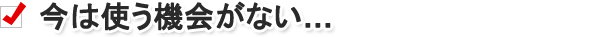 今は使う機会がない……