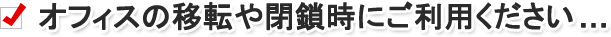オフィスの移転や閉鎖時にご利用ください……